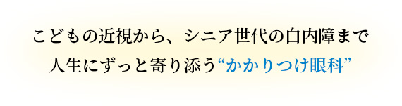 こどもの近視から、シニア世代の白内障まで。
人生にずっと寄り添う“かかりつけ眼科”
